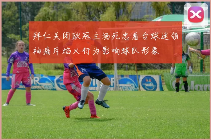 拜仁关闭欧冠主场死忠看台球迷领袖痛斥焰火行为影响球队形象