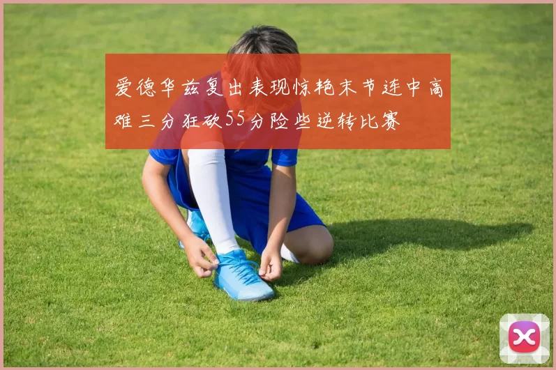 爱德华兹复出表现惊艳末节连中高难三分狂砍55分险些逆转比赛