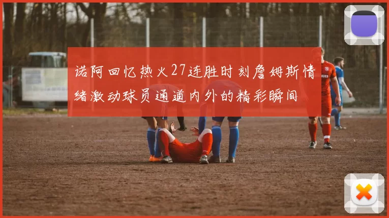 诺阿回忆热火27连胜时刻詹姆斯情绪激动球员通道内外的精彩瞬间