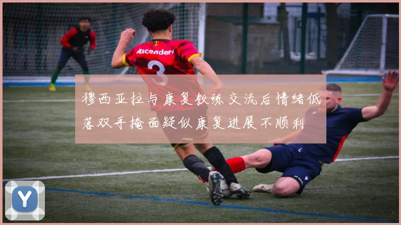 穆西亚拉与康复教练交流后情绪低落双手掩面疑似康复进展不顺利