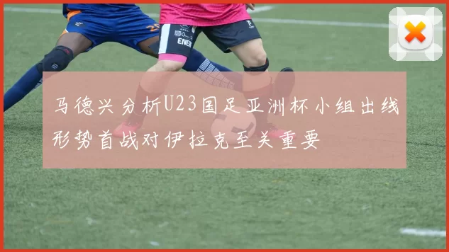 马德兴分析U23国足亚洲杯小组出线形势首战对伊拉克至关重要