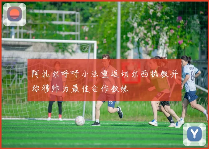 阿扎尔呼吁小法重返切尔西执教并称穆帅为最佳合作教练