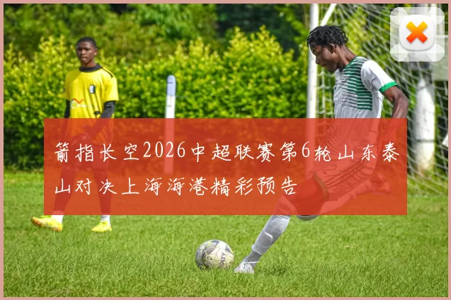 箭指长空2026中超联赛第6轮山东泰山对决上海海港精彩预告