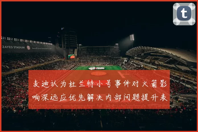麦迪认为杜兰特小号事件对火箭影响深远应优先解决内部问题提升表现