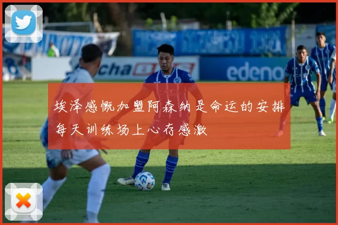 埃泽感慨加盟阿森纳是命运的安排每天训练场上心存感激