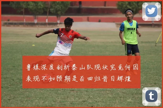 鲁媒深度剖析泰山队现状究竟何因表现不如预期是否回归昔日辉煌