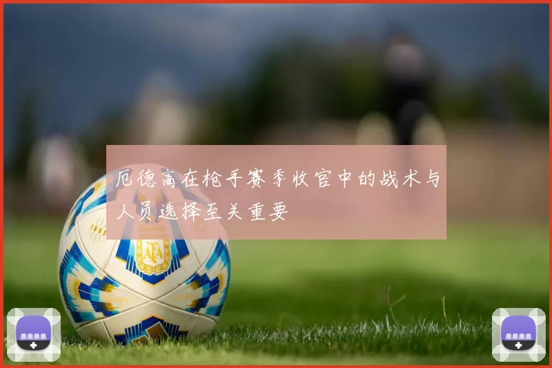 厄德高在枪手赛季收官中的战术与人员选择至关重要
