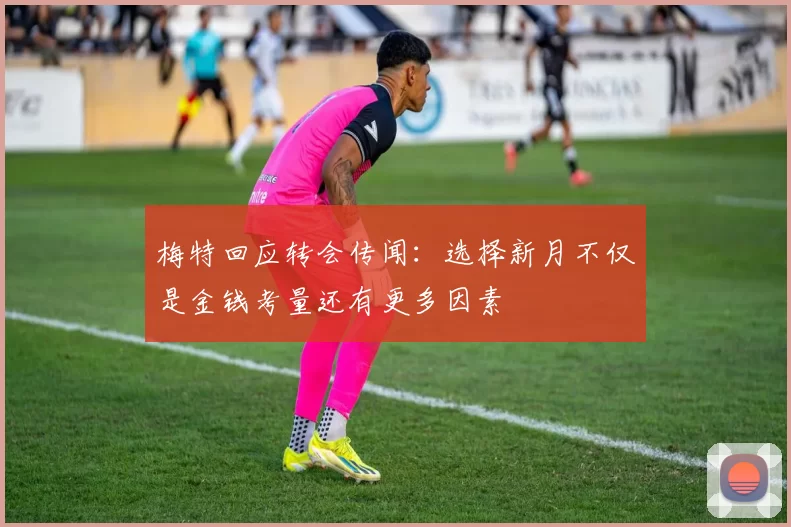 梅特回应转会传闻：选择新月不仅是金钱考量还有更多因素