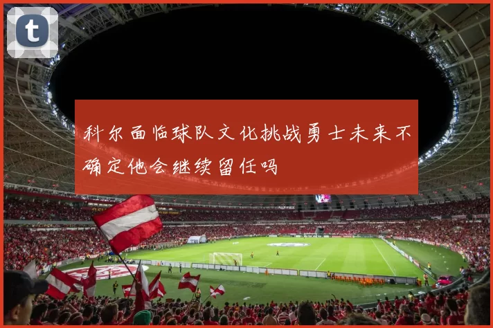 科尔面临球队文化挑战勇士未来不确定他会继续留任吗