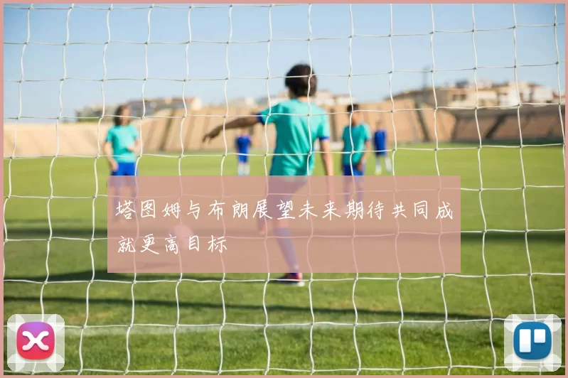 塔图姆与布朗展望未来期待共同成就更高目标