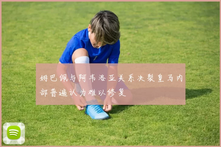姆巴佩与阿韦洛亚关系决裂皇马内部普遍认为难以修复