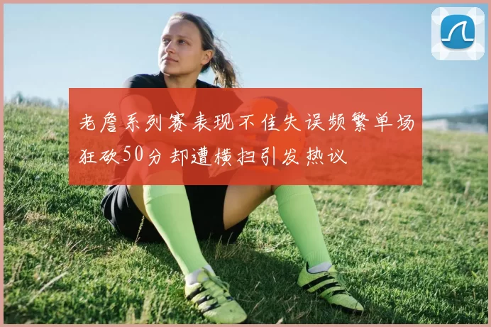 老詹系列赛表现不佳失误频繁单场狂砍50分却遭横扫引发热议