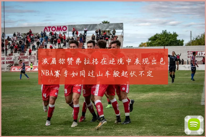 浓眉称赞弗拉格在逆境中表现出色NBA赛季如同过山车般起伏不定